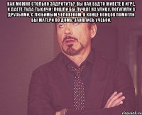 как можно столько задротить? вы как будто живете в игре, к даете туда тысячи! пошли бы лучше на улицу, погуляли с друзьями, с любимым человеком. в конце концов помогли бы матери по дому. занялись учебой. 