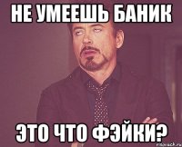 не умеешь баник это что фэйки?