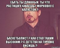 ебать ты длинный. ты что растишку хаваешь? морковку с капустой ? баскетболист ? как стал таким высоким ? с детства на турнике висишь ?