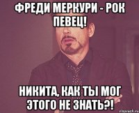 фреди меркури - рок певец! никита, как ты мог этого не знать?!