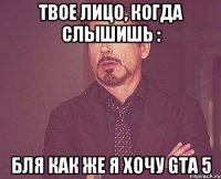 твое лицо, когда слышишь : бля как же я хочу gta 5
