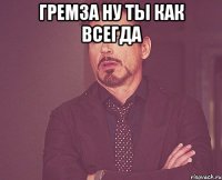 гремза ну ты как всегда 