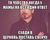 то чувство,когда у мамы на все один ответ сходи в церковь,поставь свекчу