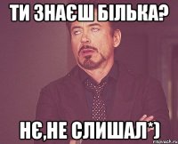 ти знаєш білька? нє,не слишал*)