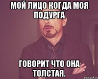 мой лицо когда моя подурга говорит что она толстая.