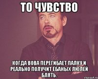 то чувство когда вова перегибает палку и реально получит ёбаных люлей блять.