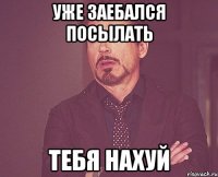 уже заебался посылать тебя нахуй