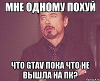 мне одному похуй что gtav пока что не вышла на пк?