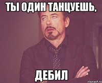 ты один танцуешь, дебил