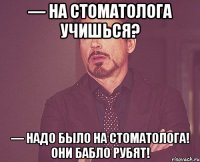 — на стоматолога учишься? — надо было на стоматолога! они бабло рубят!