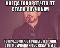 когда говорят,что пт стало скучным но продолжают сидеть в группе этого сериала и обсуждать его