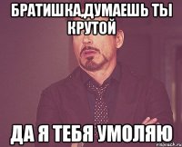 братишка,думаешь ты крутой да я тебя умоляю