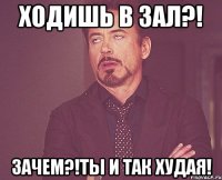 ходишь в зал?! зачем?!ты и так худая!