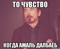 то чувство когда амаль далбаёб