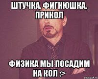 штучка, фигнюшка, прикол физика мы посадим на кол :>