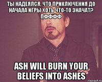 ты надеялся, что приключения до начала игры хоть что-то значат? пфффф ash will burn your beliefs into ashes