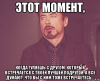 этот момент, когда гуляешь с другом, который встречается с твоей лучшей подругой, а все думают, что вы с ним тоже встречаетесь...