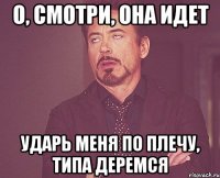 о, смотри, она идет ударь меня по плечу, типа деремся