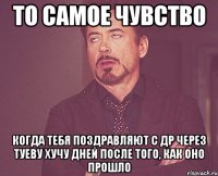 то самое чувство когда тебя поздравляют с др через туеву хучу дней после того, как оно прошло