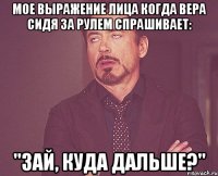 мое выражение лица когда вера сидя за рулем спрашивает: "зай, куда дальше?"