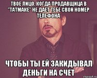 твое лицо, когда продавщица в "татмаке" не дает тебе свой номер телефона чтобы ты ей закидывал деньги на счет