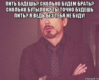 пить будешь? сколько будем брать? сколько бутылок? ты точно будешь пить? я ведь без тебя не буду! 