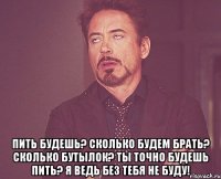  пить будешь? сколько будем брать? сколько бутылок? ты точно будешь пить? я ведь без тебя не буду!