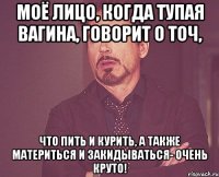 моё лицо, когда тупая вагина, говорит о точ, что пить и курить, а также материться и закидываться- очень круто!