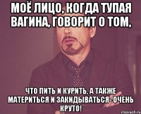 моё лицо, когда тупая вагина, говорит о том, что пить и курить, а также материться и закидываться- очень круто!