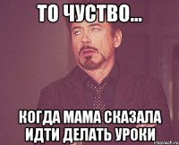 то чуство... когда мама сказала идти делать уроки