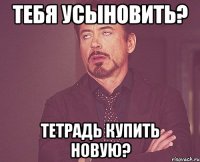 тебя усыновить? тетрадь купить новую?