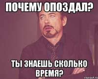 почему опоздал? ты знаешь сколько время?