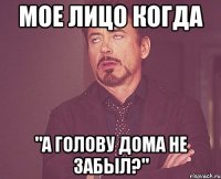 мое лицо когда "а голову дома не забыл?"