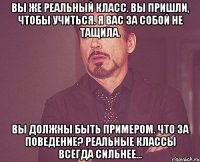 вы же реальный класс. вы пришли, чтобы учиться. я вас за собой не тащила. вы должны быть примером. что за поведение? реальные классы всегда сильнее...