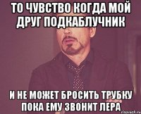 то чувство когда мой друг подкаблучник и не может бросить трубку пока ему звонит лера