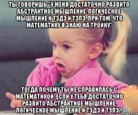 ты говоришь "у меня достаточно развито абстрактное мышление, логическое мышление и тэдэ и тэпэ, при том, что математику я знаю на тройку" тогда почему ты не справилась с математикой, если у тебя достаточно развито абстрактное мышление, логическое мышление и тэдэ и тэпэ?