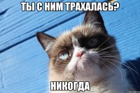 ты с ним трахалась? никогда