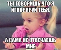 ты говоришь,что я игнорируй тебя, а сама не отвечаешь мне