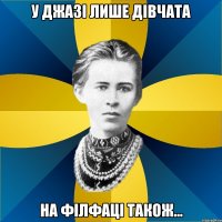 у джазі лише дівчата на філфаці також...