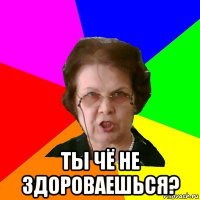  ты чё не здороваешься?