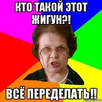 кто такой этот жигун?! всё переделать!!