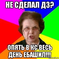 не сделал дз? опять в кс весь день ебашил!!!