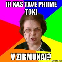 ir kas tave priime toki v zirmunai?