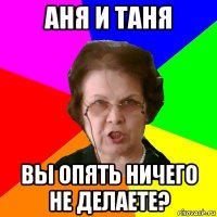 аня и таня вы опять ничего не делаете?