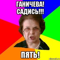 ганичева! садись!!! пять!