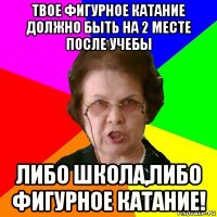 твое фигурное катание должно быть на 2 месте после учебы либо школа,либо фигурное катание!