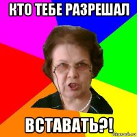 кто тебе разрешал вставать?!