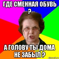 где сменная обувь ? а голову ты дома не забыл ?