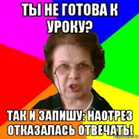 ты не готова к уроку? так и запишу: наотрез отказалась отвечать!