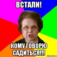 встали! кому говорю садиться!!!